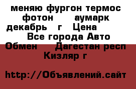 меняю фургон термос фотон 3702 аумарк декабрь 12г › Цена ­ 400 000 - Все города Авто » Обмен   . Дагестан респ.,Кизляр г.